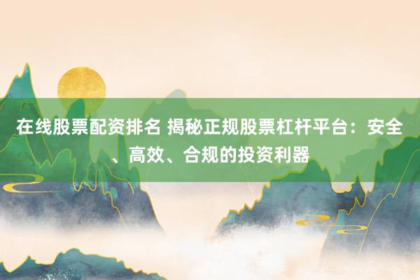 在线股票配资排名 揭秘正规股票杠杆平台：安全、高效、合规的投资利器