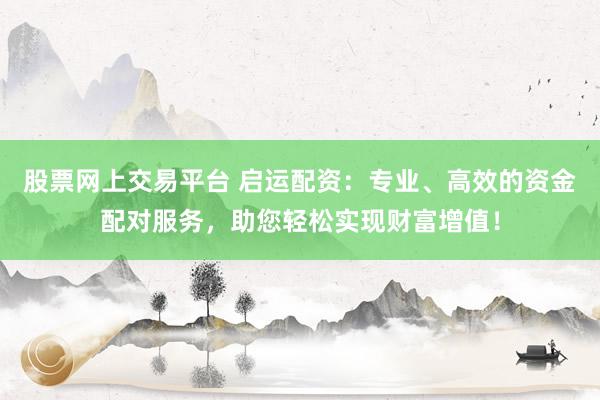 股票网上交易平台 启运配资：专业、高效的资金配对服务，助您轻松实现财富增值！