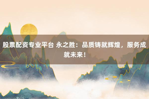 股票配资专业平台 永之胜:品质铸就辉煌,服务成就未来!