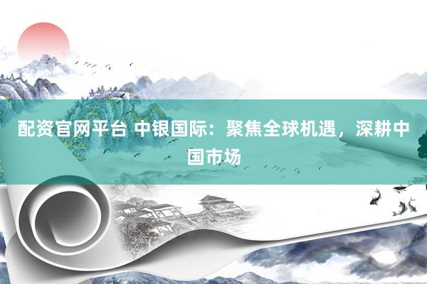 配资官网平台 中银国际:聚焦全球机遇,深耕中国市场