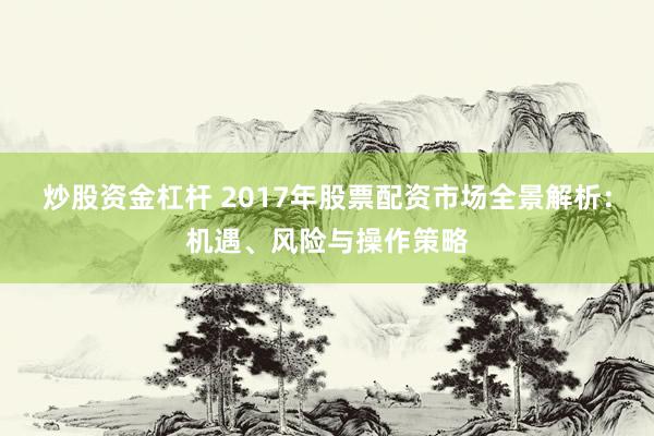炒股资金杠杆 2017年股票配资市场全景解析:机遇、风险与操作策略