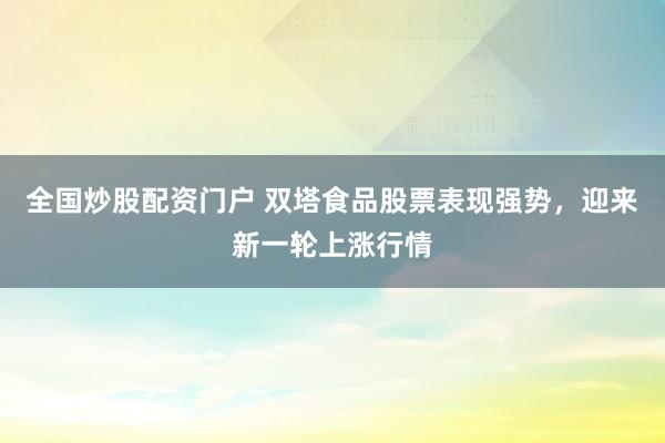 全国炒股配资门户 双塔食品股票表现强势，迎来新一轮上涨行情