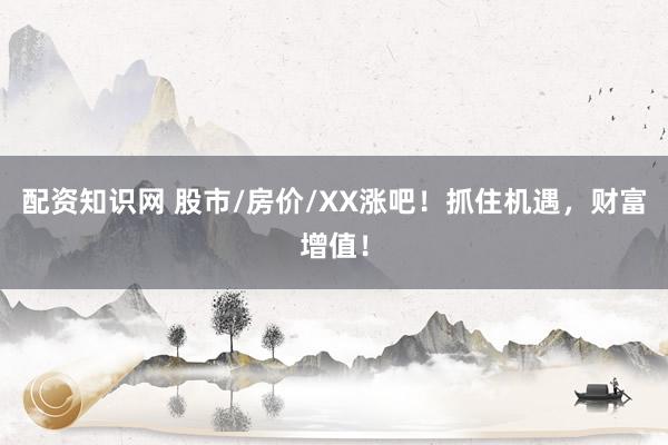 配资知识网 股市/房价/XX涨吧！抓住机遇，财富增值！