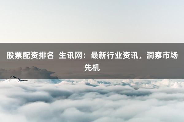 股票配资排名 生讯网:最新行业资讯,洞察市场先机