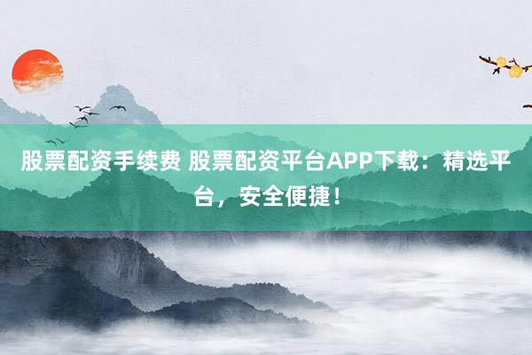 股票配资手续费 股票配资平台APP下载:精选平台,安全便捷!