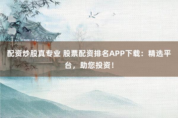 配资炒股真专业 股票配资排名APP下载:精选平台,助您投资!