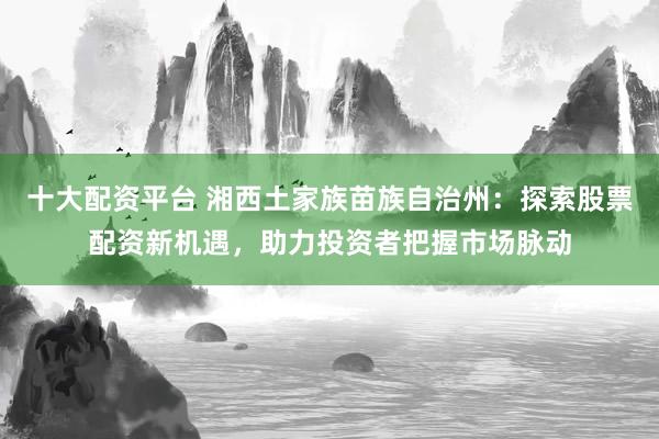 十大配资平台 湘西土家族苗族自治州:探索股票配资新机遇,助力投资者把握市场脉动