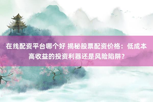在线配资平台哪个好 揭秘股票配资价格：低成本高收益的投资利器还是风险陷阱？