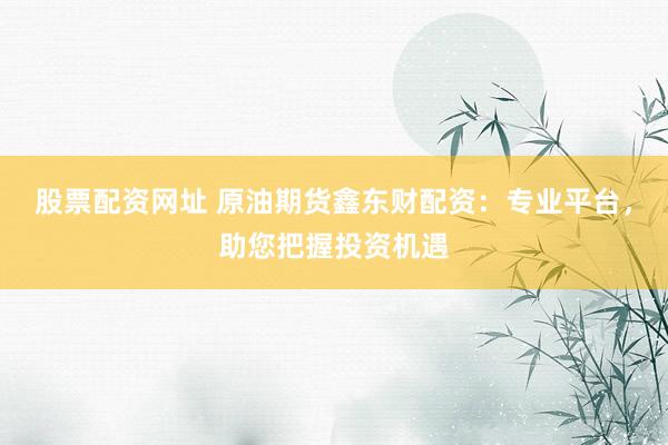 股票配资网址 原油期货鑫东财配资:专业平台,助您把握投资机遇