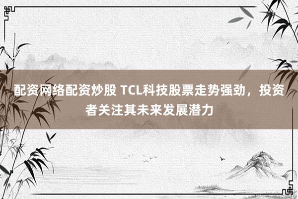 配资网络配资炒股 TCL科技股票走势强劲,投资者关注其未来发展潜力