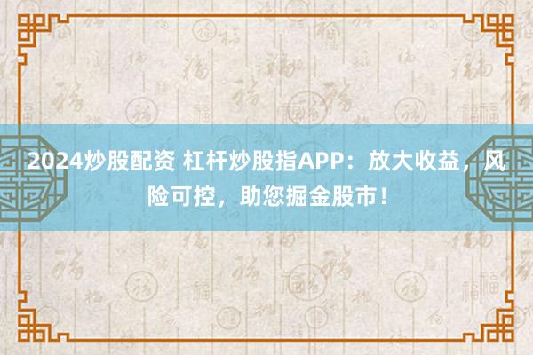 2024炒股配资 杠杆炒股指APP:放大收益,风险可控,助您掘金股市!