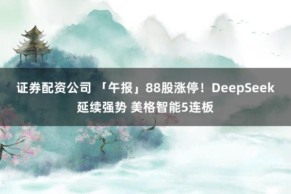 证券配资公司 「午报」88股涨停！DeepSeek延续强势 美格智能5连板