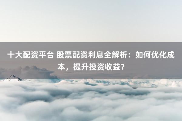 十大配资平台 股票配资利息全解析：如何优化成本，提升投资收益？