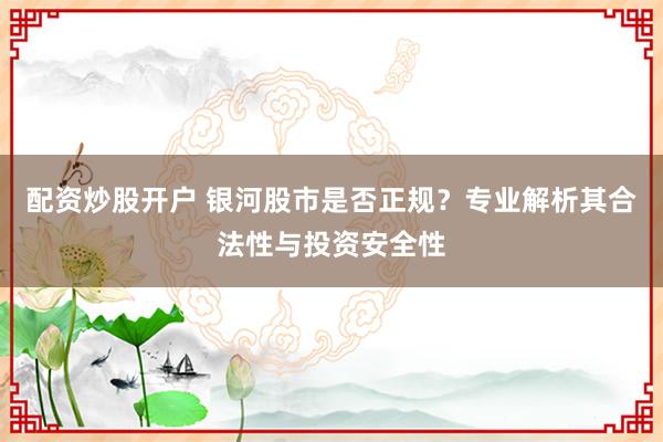 配资炒股开户 银河股市是否正规?专业解析其合法性与投资安全性
