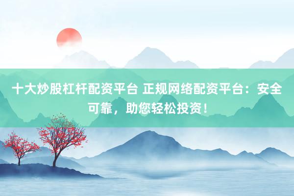 十大炒股杠杆配资平台 正规网络配资平台：安全可靠，助您轻松投资！
