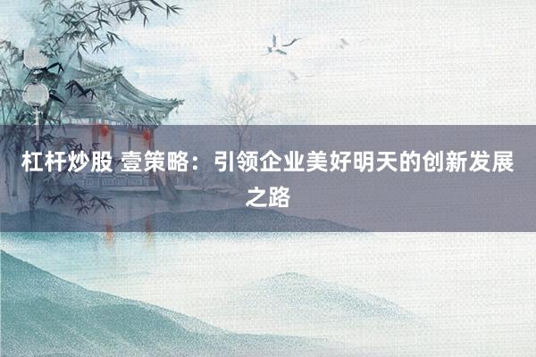 杠杆炒股 壹策略:引领企业美好明天的创新发展之路