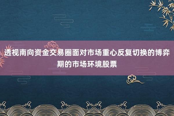 透视南向资金交易圈面对市场重心反复切换的博弈期的市场环境股票