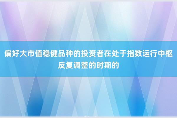 偏好大市值稳健品种的投资者在处于指数运行中枢反复调整的时期的
