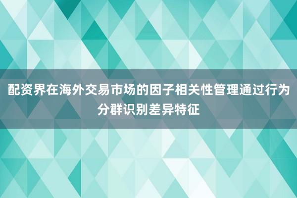 配资界在海外交易市场的因子相关性管理通过行为分群识别差异特征