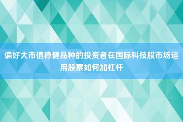 偏好大市值稳健品种的投资者在国际科技股市场运用股票如何加杠杆