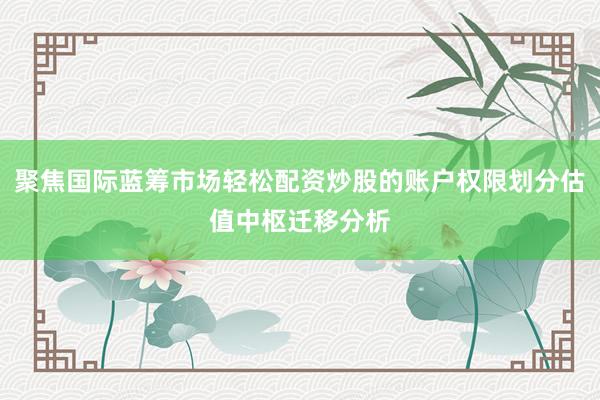 聚焦国际蓝筹市场轻松配资炒股的账户权限划分估值中枢迁移分析