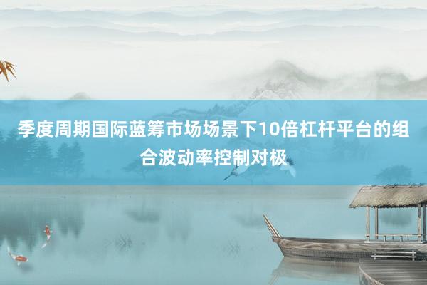 季度周期国际蓝筹市场场景下10倍杠杆平台的组合波动率控制对极