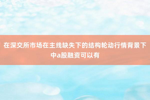 在深交所市场在主线缺失下的结构轮动行情背景下中a股融资可以有