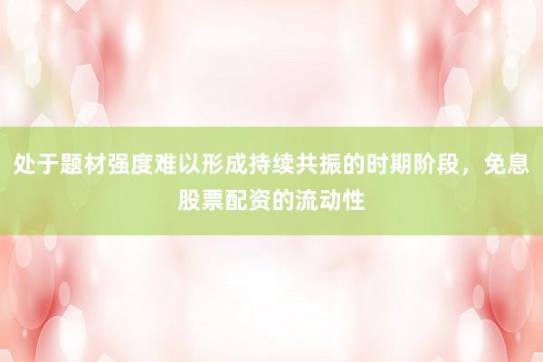 处于题材强度难以形成持续共振的时期阶段，免息股票配资的流动性