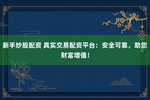 新手炒股配资 真实交易配资平台:安全可靠,助您财富增值!