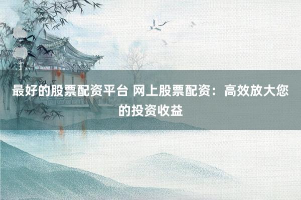 最好的股票配资平台 网上股票配资：高效放大您的投资收益