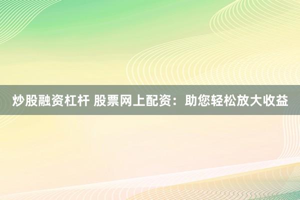 炒股融资杠杆 股票网上配资：助您轻松放大收益