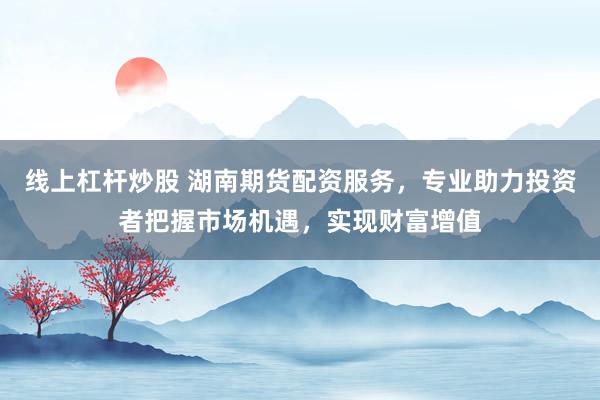 线上杠杆炒股 湖南期货配资服务，专业助力投资者把握市场机遇，实现财富增值
