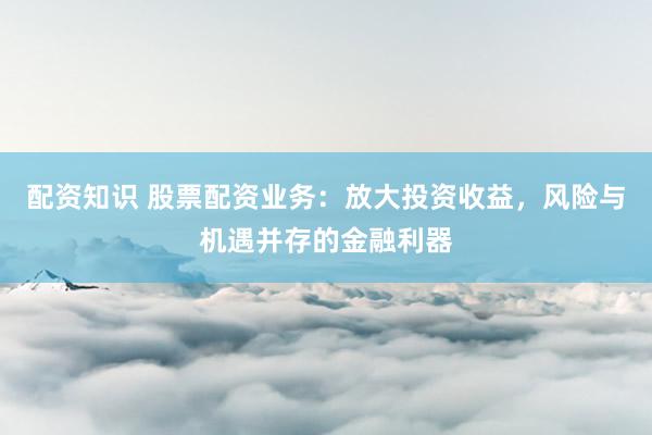 配资知识 股票配资业务：放大投资收益，风险与机遇并存的金融利器
