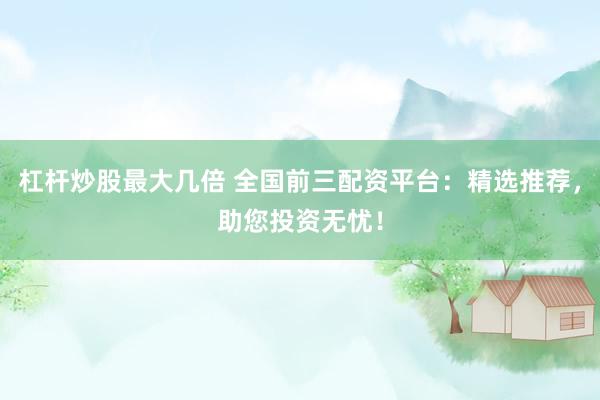 杠杆炒股最大几倍 全国前三配资平台：精选推荐，助您投资无忧！