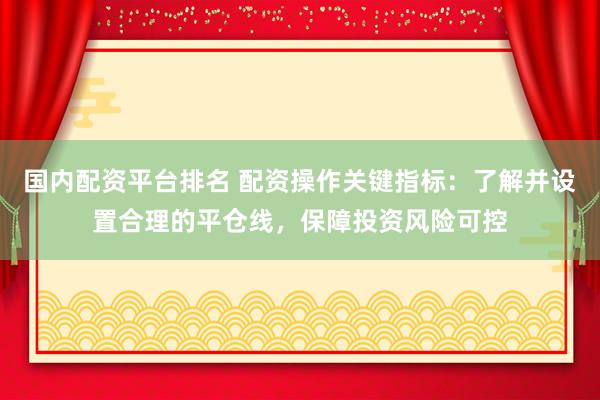 国内配资平台排名 配资操作关键指标：了解并设置合理的平仓线，保障投资风险可控
