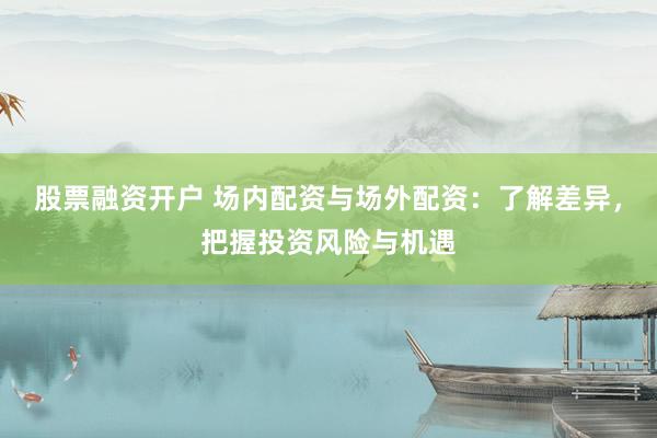 股票融资开户 场内配资与场外配资：了解差异，把握投资风险与机遇