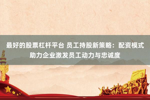最好的股票杠杆平台 员工持股新策略：配资模式助力企业激发员工动力与忠诚度