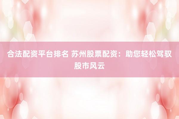 合法配资平台排名 苏州股票配资：助您轻松驾驭股市风云