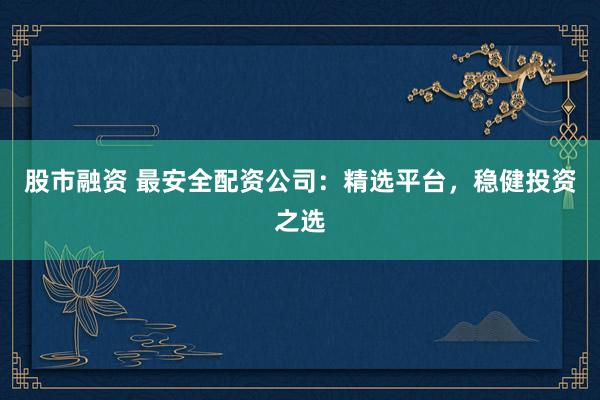 股市融资 最安全配资公司：精选平台，稳健投资之选