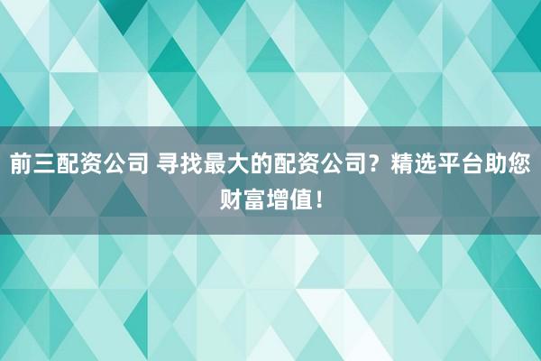 前三配资公司 寻找最大的配资公司？精选平台助您财富增值！