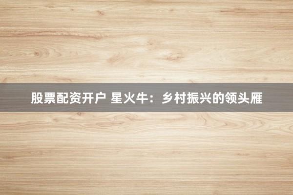 股票配资开户 星火牛：乡村振兴的领头雁