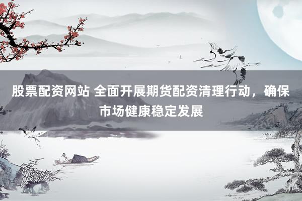 股票配资网站 全面开展期货配资清理行动，确保市场健康稳定发展