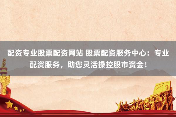 配资专业股票配资网站 股票配资服务中心：专业配资服务，助您灵活操控股市资金！