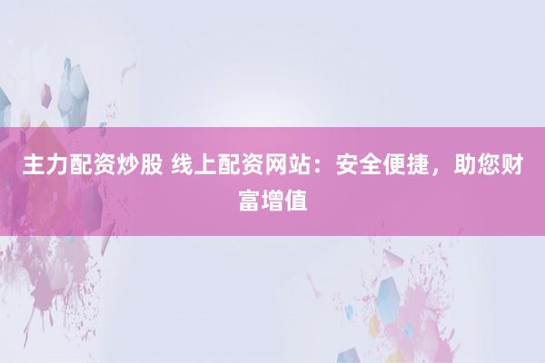 主力配资炒股 线上配资网站：安全便捷，助您财富增值