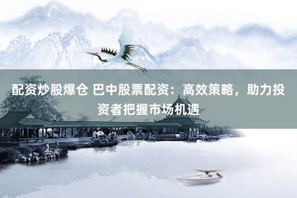 配资炒股爆仓 巴中股票配资:高效策略,助力投资者把握市场机遇