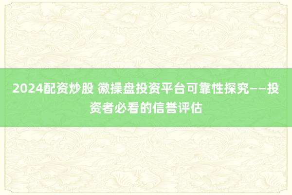 2024配资炒股 徽操盘投资平台可靠性探究——投资者必看的信誉评估