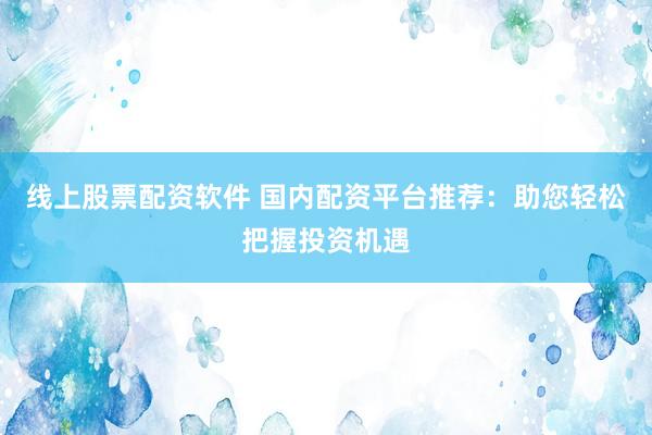 线上股票配资软件 国内配资平台推荐：助您轻松把握投资机遇