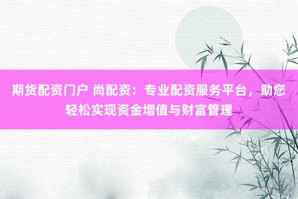 期货配资门户 尚配资：专业配资服务平台，助您轻松实现资金增值与财富管理