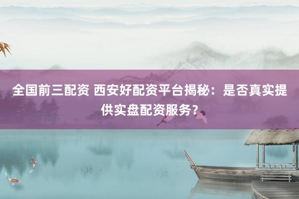 全国前三配资 西安好配资平台揭秘：是否真实提供实盘配资服务？