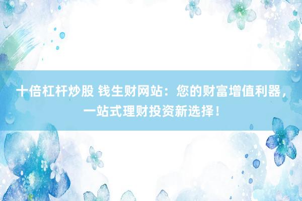 十倍杠杆炒股 钱生财网站：您的财富增值利器，一站式理财投资新选择！